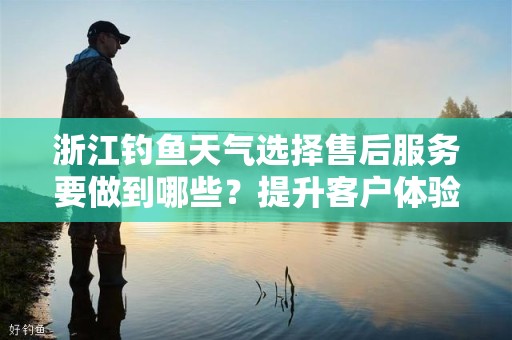 浙江钓鱼天气选择售后服务要做到哪些？提升客户体验的关键要素