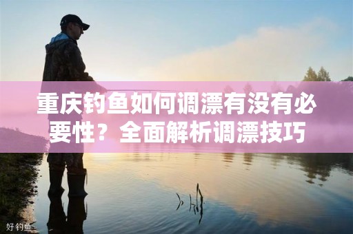 重庆钓鱼如何调漂有没有必要性？全面解析调漂技巧