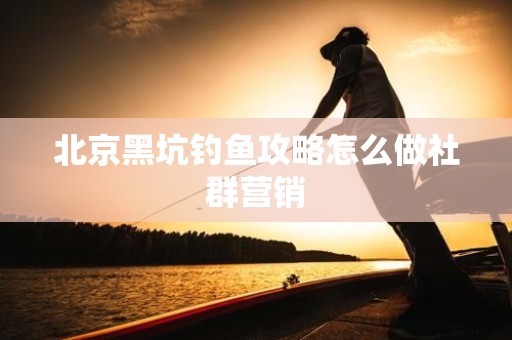 北京黑坑钓鱼攻略怎么做社群营销