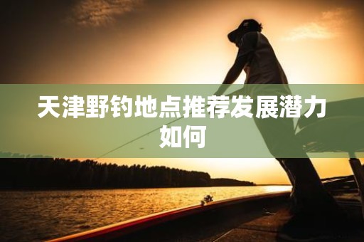天津野钓地点推荐发展潜力如何