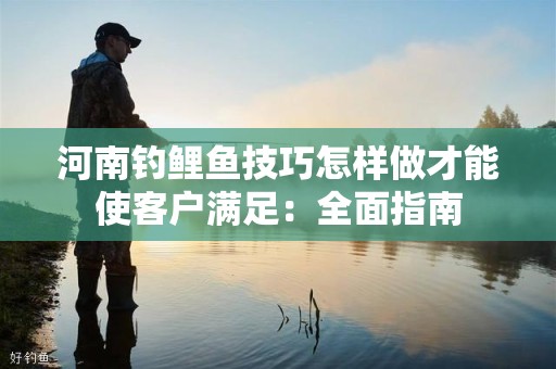 河南钓鲤鱼技巧怎样做才能使客户满足：全面指南