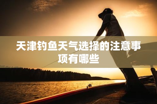 天津钓鱼天气选择的注意事项有哪些