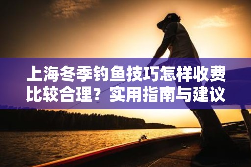 上海冬季钓鱼技巧怎样收费比较合理？实用指南与建议
