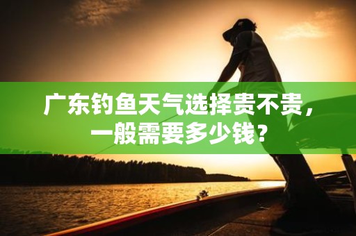 广东钓鱼天气选择贵不贵，一般需要多少钱？