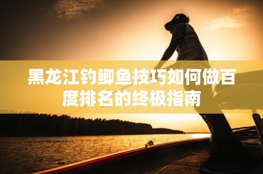 黑龙江钓鲫鱼技巧如何做百度排名的终极指南