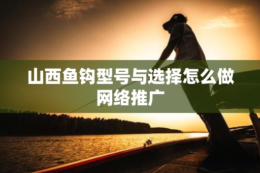 山西鱼钩型号与选择怎么做网络推广