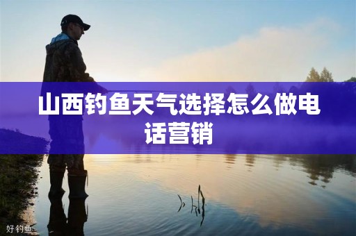 山西钓鱼天气选择怎么做电话营销
