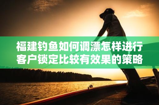 福建钓鱼如何调漂怎样进行客户锁定比较有效果的策略