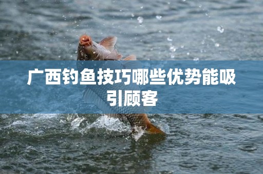 广西钓鱼技巧哪些优势能吸引顾客