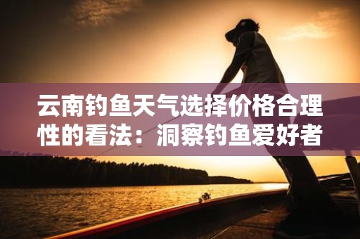 云南钓鱼天气选择价格合理性的看法：洞察钓鱼爱好者的选择