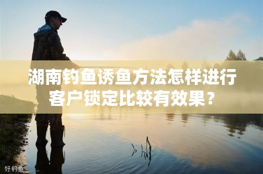 湖南钓鱼诱鱼方法怎样进行客户锁定比较有效果？