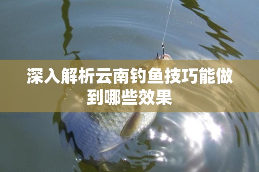 深入解析云南钓鱼技巧能做到哪些效果