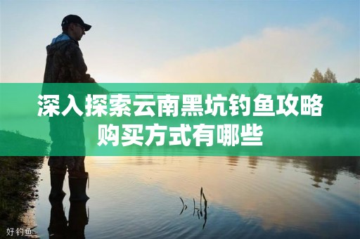 深入探索云南黑坑钓鱼攻略购买方式有哪些