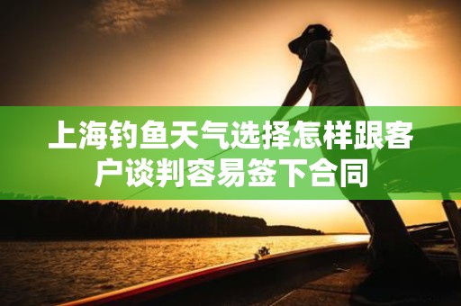 上海钓鱼天气选择怎样跟客户谈判容易签下合同