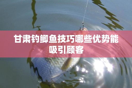 甘肃钓鲫鱼技巧哪些优势能吸引顾客