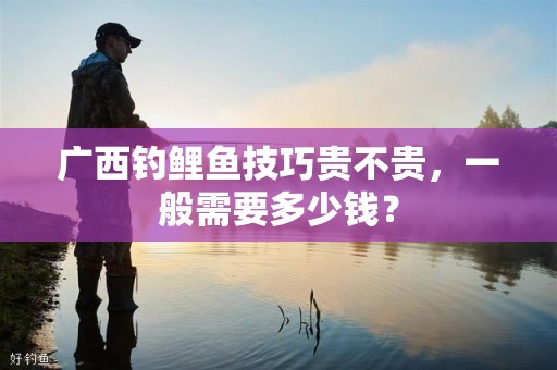 广西钓鲤鱼技巧贵不贵，一般需要多少钱？