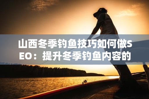 山西冬季钓鱼技巧如何做SEO：提升冬季钓鱼内容的网络曝光