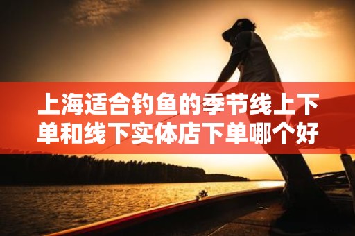 上海适合钓鱼的季节线上下单和线下实体店下单哪个好？