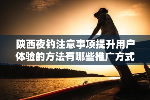 陕西夜钓注意事项提升用户体验的方法有哪些推广方式有哪些
