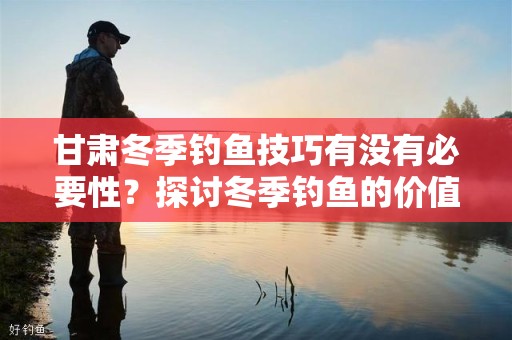 甘肃冬季钓鱼技巧有没有必要性？探讨冬季钓鱼的价值与技巧