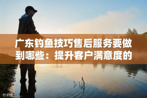 广东钓鱼技巧售后服务要做到哪些：提升客户满意度的关键策略