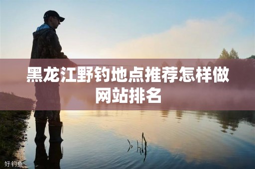 黑龙江野钓地点推荐怎样做网站排名