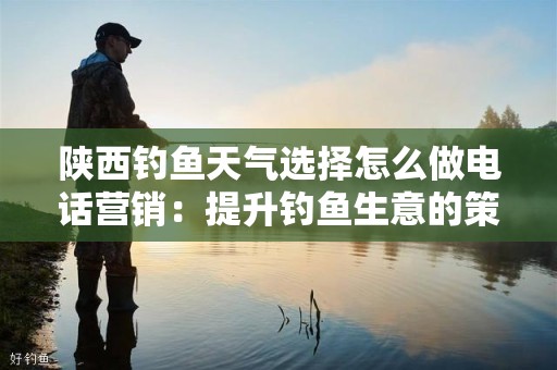 陕西钓鱼天气选择怎么做电话营销：提升钓鱼生意的策略与技巧