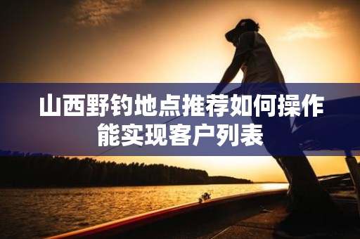 山西野钓地点推荐如何操作能实现客户列表