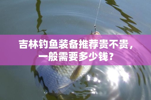 吉林钓鱼装备推荐贵不贵，一般需要多少钱？