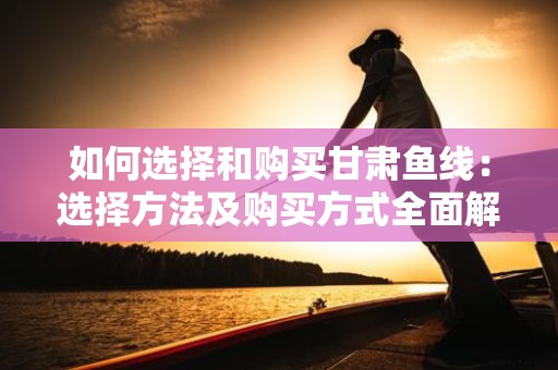 如何选择和购买甘肃鱼线：选择方法及购买方式全面解析