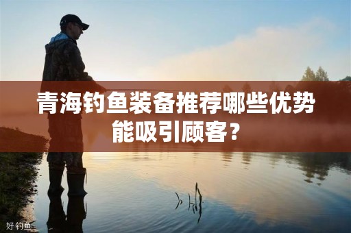 青海钓鱼装备推荐哪些优势能吸引顾客？