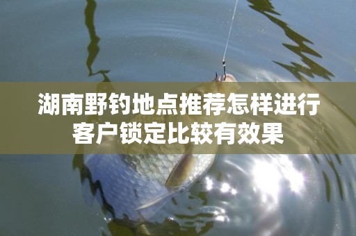 湖南野钓地点推荐怎样进行客户锁定比较有效果