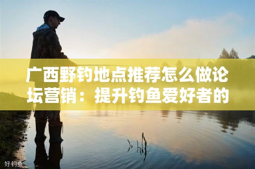 广西野钓地点推荐怎么做论坛营销：提升钓鱼爱好者的互动体验