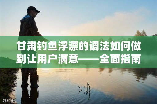 甘肃钓鱼浮漂的调法如何做到让用户满意——全面指南