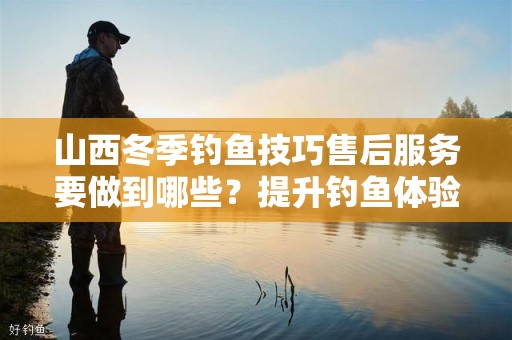 山西冬季钓鱼技巧售后服务要做到哪些？提升钓鱼体验的全面指南