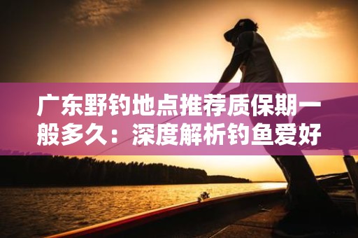 广东野钓地点推荐质保期一般多久：深度解析钓鱼爱好者的实用指南