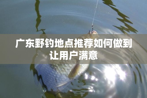 广东野钓地点推荐如何做到让用户满意