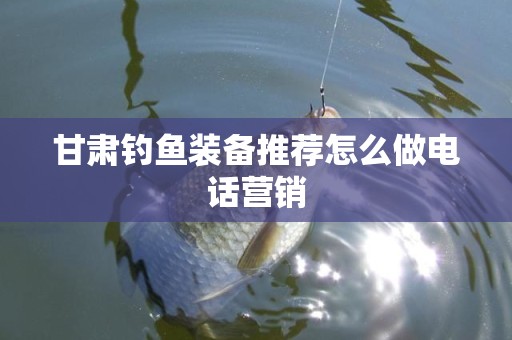 甘肃钓鱼装备推荐怎么做电话营销