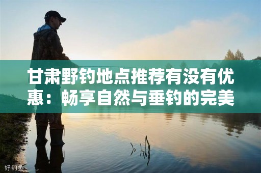 甘肃野钓地点推荐有没有优惠：畅享自然与垂钓的完美结合