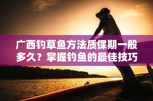 广西钓草鱼方法质保期一般多久？掌握钓鱼的最佳技巧与经验