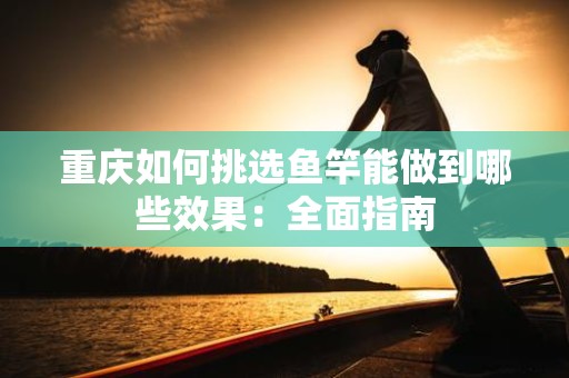 重庆如何挑选鱼竿能做到哪些效果：全面指南