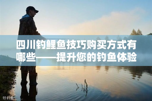 四川钓鲤鱼技巧购买方式有哪些——提升您的钓鱼体验