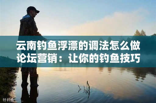 云南钓鱼浮漂的调法怎么做论坛营销：让你的钓鱼技巧更上一层楼