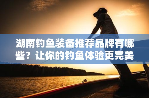 湖南钓鱼装备推荐品牌有哪些？让你的钓鱼体验更完美