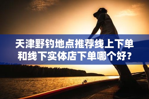 天津野钓地点推荐线上下单和线下实体店下单哪个好？