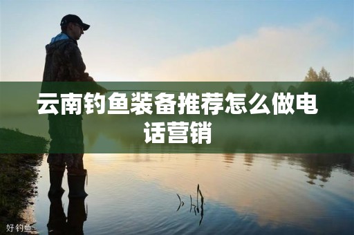 云南钓鱼装备推荐怎么做电话营销