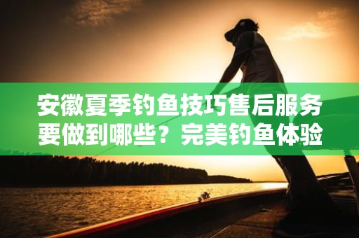 安徽夏季钓鱼技巧售后服务要做到哪些？完美钓鱼体验的关键