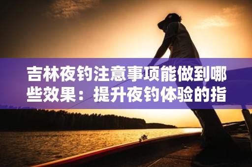 吉林夜钓注意事项能做到哪些效果：提升夜钓体验的指南