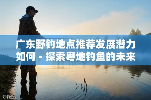 广东野钓地点推荐发展潜力如何 - 探索粤地钓鱼的未来