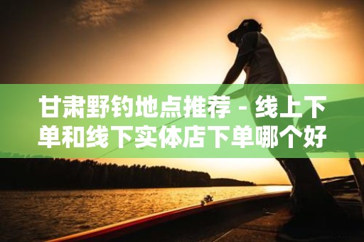 甘肃野钓地点推荐 - 线上下单和线下实体店下单哪个好？